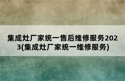 集成灶厂家统一售后维修服务2023(集成灶厂家统一维修服务)