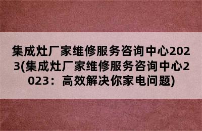 集成灶厂家维修服务咨询中心2023(集成灶厂家维修服务咨询中心2023：高效解决你家电问题)