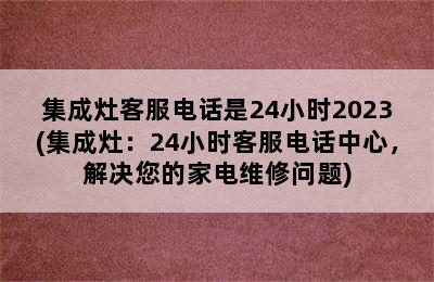 集成灶客服电话是24小时2023(集成灶：24小时客服电话中心，解决您的家电维修问题)