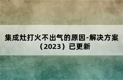 集成灶打火不出气的原因-解决方案（2023）已更新