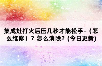 集成灶打火后压几秒才能松手-（怎么维修）？怎么消除？(今日更新)