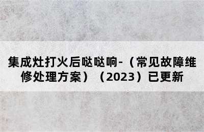 集成灶打火后哒哒响-（常见故障维修处理方案）（2023）已更新