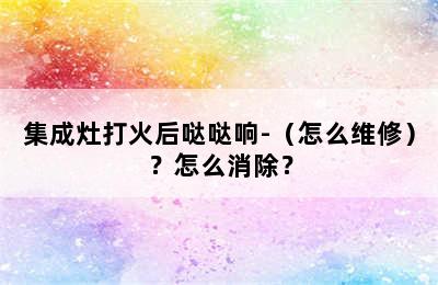 集成灶打火后哒哒响-（怎么维修）？怎么消除？