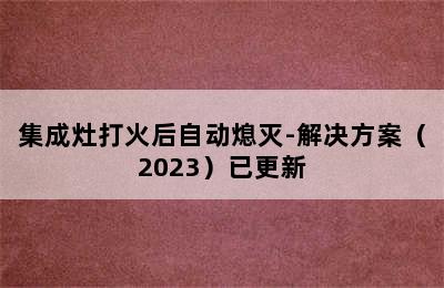 集成灶打火后自动熄灭-解决方案（2023）已更新