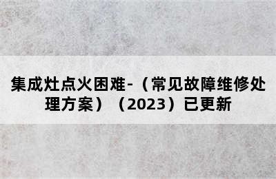 集成灶点火困难-（常见故障维修处理方案）（2023）已更新