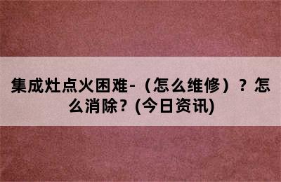 集成灶点火困难-（怎么维修）？怎么消除？(今日资讯)