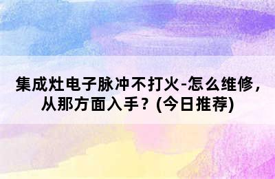 集成灶电子脉冲不打火-怎么维修，从那方面入手？(今日推荐)