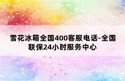 雪花冰箱全国400客服电话-全国联保24小时服务中心