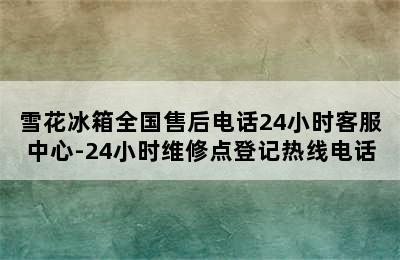 雪花冰箱全国售后电话24小时客服中心-24小时维修点登记热线电话