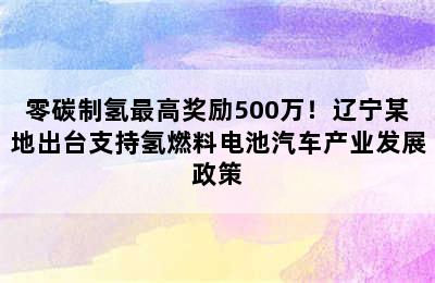 零碳制氢最高奖励500万！辽宁某地出台支持氢燃料电池汽车产业发展政策