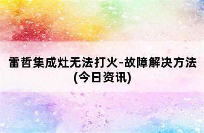 雷哲集成灶无法打火-故障解决方法(今日资讯)