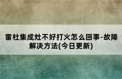 雷杜集成灶不好打火怎么回事-故障解决方法(今日更新)