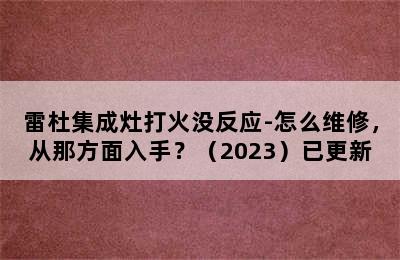 雷杜集成灶打火没反应-怎么维修，从那方面入手？（2023）已更新