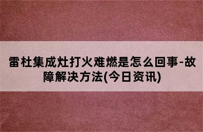 雷杜集成灶打火难燃是怎么回事-故障解决方法(今日资讯)