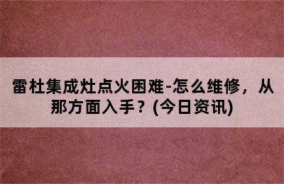 雷杜集成灶点火困难-怎么维修，从那方面入手？(今日资讯)