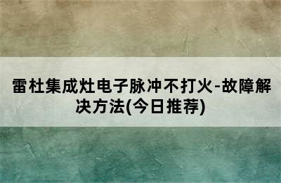 雷杜集成灶电子脉冲不打火-故障解决方法(今日推荐)