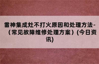 雷神集成灶不打火原因和处理方法-（常见故障维修处理方案）(今日资讯)