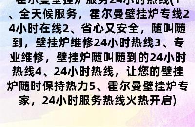 霍尔曼壁挂炉服务24小时热线(1、全天候服务，霍尔曼壁挂炉专线24小时在线2、省心又安全，随叫随到，壁挂炉维修24小时热线3、专业维修，壁挂炉随叫随到的24小时热线4、24小时热线，让您的壁挂炉随时保持热力5、霍尔曼壁挂炉专家，24小时服务热线火热开启)