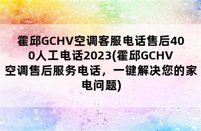 霍邱GCHV空调客服电话售后400人工电话2023(霍邱GCHV空调售后服务电话，一键解决您的家电问题)