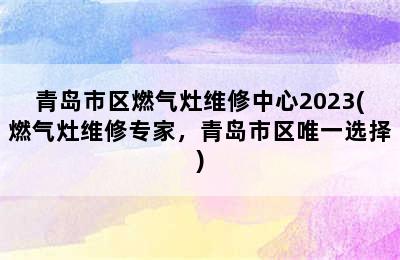 青岛市区燃气灶维修中心2023(燃气灶维修专家，青岛市区唯一选择)