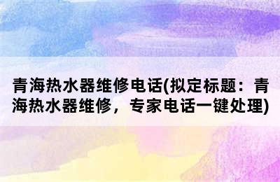 青海热水器维修电话(拟定标题：青海热水器维修，专家电话一键处理)