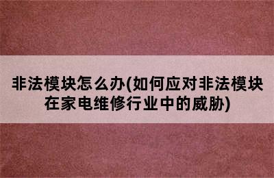 非法模块怎么办(如何应对非法模块在家电维修行业中的威胁)