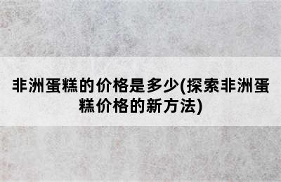 非洲蛋糕的价格是多少(探索非洲蛋糕价格的新方法)