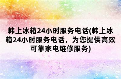 韩上冰箱24小时服务电话(韩上冰箱24小时服务电话，为您提供高效可靠家电维修服务)