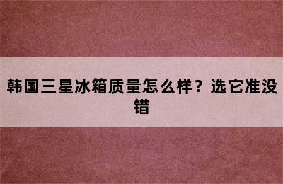 韩国三星冰箱质量怎么样？选它准没错