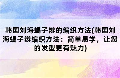 韩国刘海蝎子辫的编织方法(韩国刘海蝎子辫编织方法：简单易学，让您的发型更有魅力)