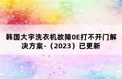 韩国大宇洗衣机故障0E打不开门解决方案-（2023）已更新