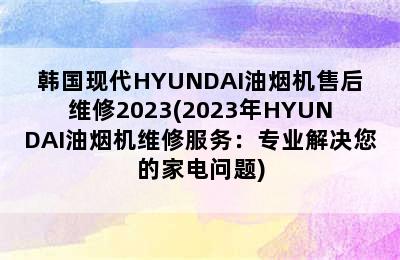 韩国现代HYUNDAI油烟机售后维修2023(2023年HYUNDAI油烟机维修服务：专业解决您的家电问题)