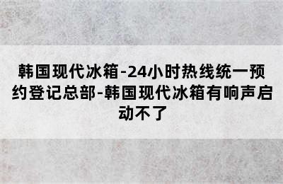 韩国现代冰箱-24小时热线统一预约登记总部-韩国现代冰箱有响声启动不了