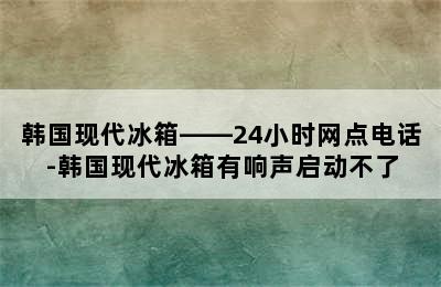 韩国现代冰箱——24小时网点电话-韩国现代冰箱有响声启动不了