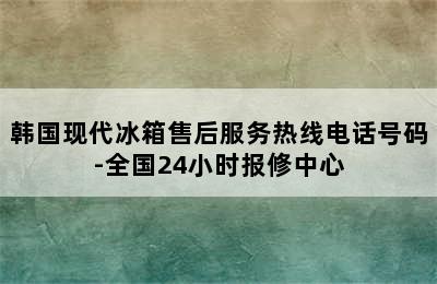 韩国现代冰箱售后服务热线电话号码-全国24小时报修中心