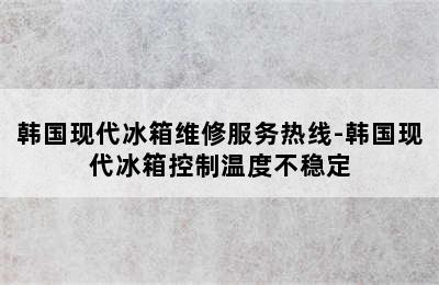 韩国现代冰箱维修服务热线-韩国现代冰箱控制温度不稳定