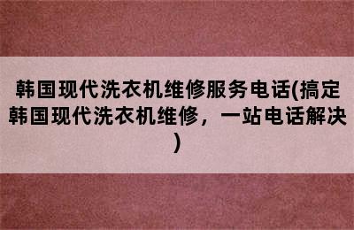 韩国现代洗衣机维修服务电话(搞定韩国现代洗衣机维修，一站电话解决)