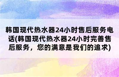 韩国现代热水器24小时售后服务电话(韩国现代热水器24小时完善售后服务，您的满意是我们的追求)