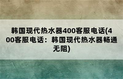 韩国现代热水器400客服电话(400客服电话：韩国现代热水器畅通无阻)