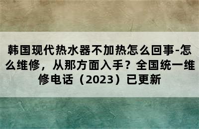 韩国现代热水器不加热怎么回事-怎么维修，从那方面入手？全国统一维修电话（2023）已更新