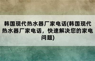 韩国现代热水器厂家电话(韩国现代热水器厂家电话，快速解决您的家电问题)