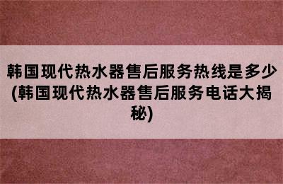 韩国现代热水器售后服务热线是多少(韩国现代热水器售后服务电话大揭秘)