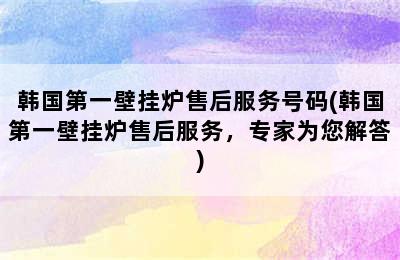 韩国第一壁挂炉售后服务号码(韩国第一壁挂炉售后服务，专家为您解答)