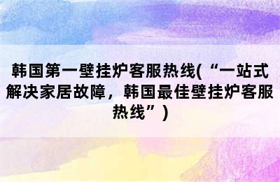 韩国第一壁挂炉客服热线(“一站式解决家居故障，韩国最佳壁挂炉客服热线”)