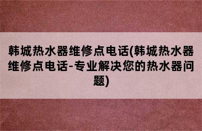 韩城热水器维修点电话(韩城热水器维修点电话-专业解决您的热水器问题)