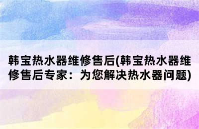 韩宝热水器维修售后(韩宝热水器维修售后专家：为您解决热水器问题)