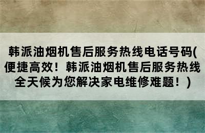 韩派油烟机售后服务热线电话号码(便捷高效！韩派油烟机售后服务热线全天候为您解决家电维修难题！)