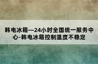 韩电冰箱—24小时全国统一服务中心-韩电冰箱控制温度不稳定