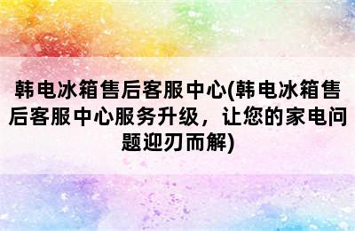 韩电冰箱售后客服中心(韩电冰箱售后客服中心服务升级，让您的家电问题迎刃而解)