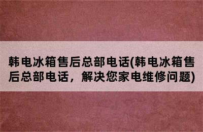 韩电冰箱售后总部电话(韩电冰箱售后总部电话，解决您家电维修问题)